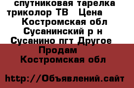 спутниковая тарелка триколор ТВ › Цена ­ 500 - Костромская обл., Сусанинский р-н, Сусанино пгт Другое » Продам   . Костромская обл.